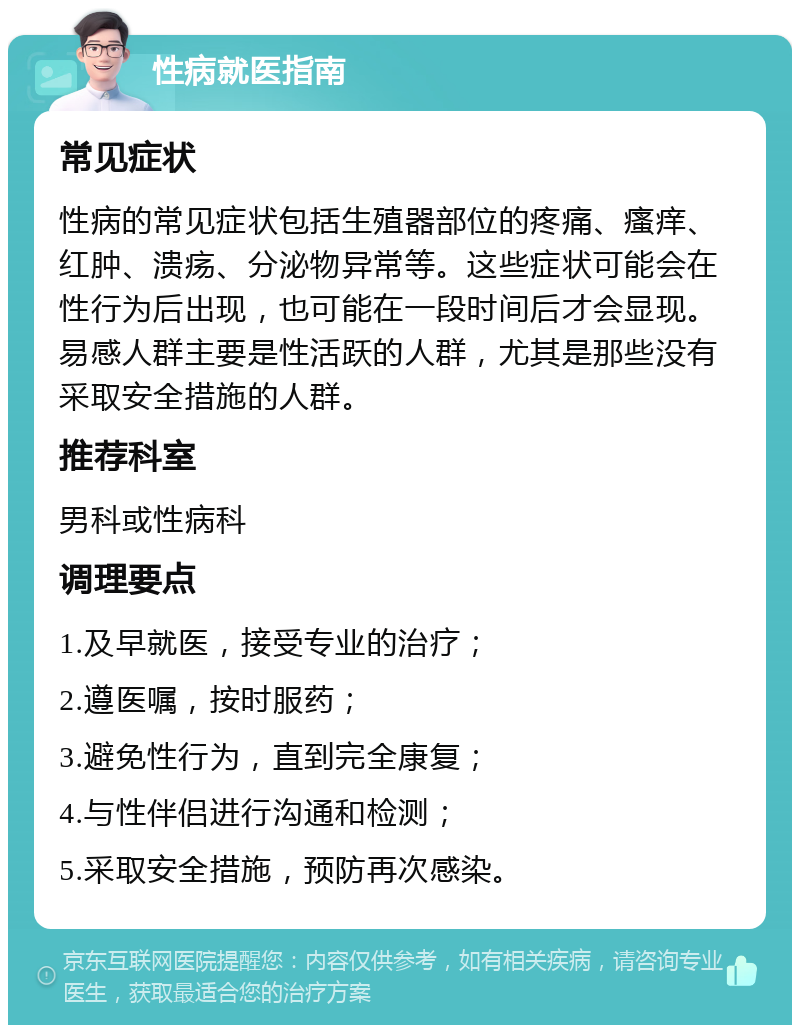 性病就医指南 常见症状 性病的常见症状包括生殖器部位的疼痛、瘙痒、红肿、溃疡、分泌物异常等。这些症状可能会在性行为后出现，也可能在一段时间后才会显现。易感人群主要是性活跃的人群，尤其是那些没有采取安全措施的人群。 推荐科室 男科或性病科 调理要点 1.及早就医，接受专业的治疗； 2.遵医嘱，按时服药； 3.避免性行为，直到完全康复； 4.与性伴侣进行沟通和检测； 5.采取安全措施，预防再次感染。