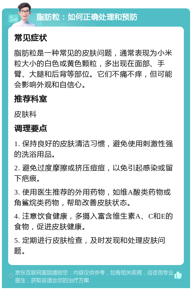 脂肪粒：如何正确处理和预防 常见症状 脂肪粒是一种常见的皮肤问题，通常表现为小米粒大小的白色或黄色颗粒，多出现在面部、手臂、大腿和后背等部位。它们不痛不痒，但可能会影响外观和自信心。 推荐科室 皮肤科 调理要点 1. 保持良好的皮肤清洁习惯，避免使用刺激性强的洗浴用品。 2. 避免过度摩擦或挤压痘痘，以免引起感染或留下疤痕。 3. 使用医生推荐的外用药物，如维A酸类药物或角鲨烷类药物，帮助改善皮肤状态。 4. 注意饮食健康，多摄入富含维生素A、C和E的食物，促进皮肤健康。 5. 定期进行皮肤检查，及时发现和处理皮肤问题。