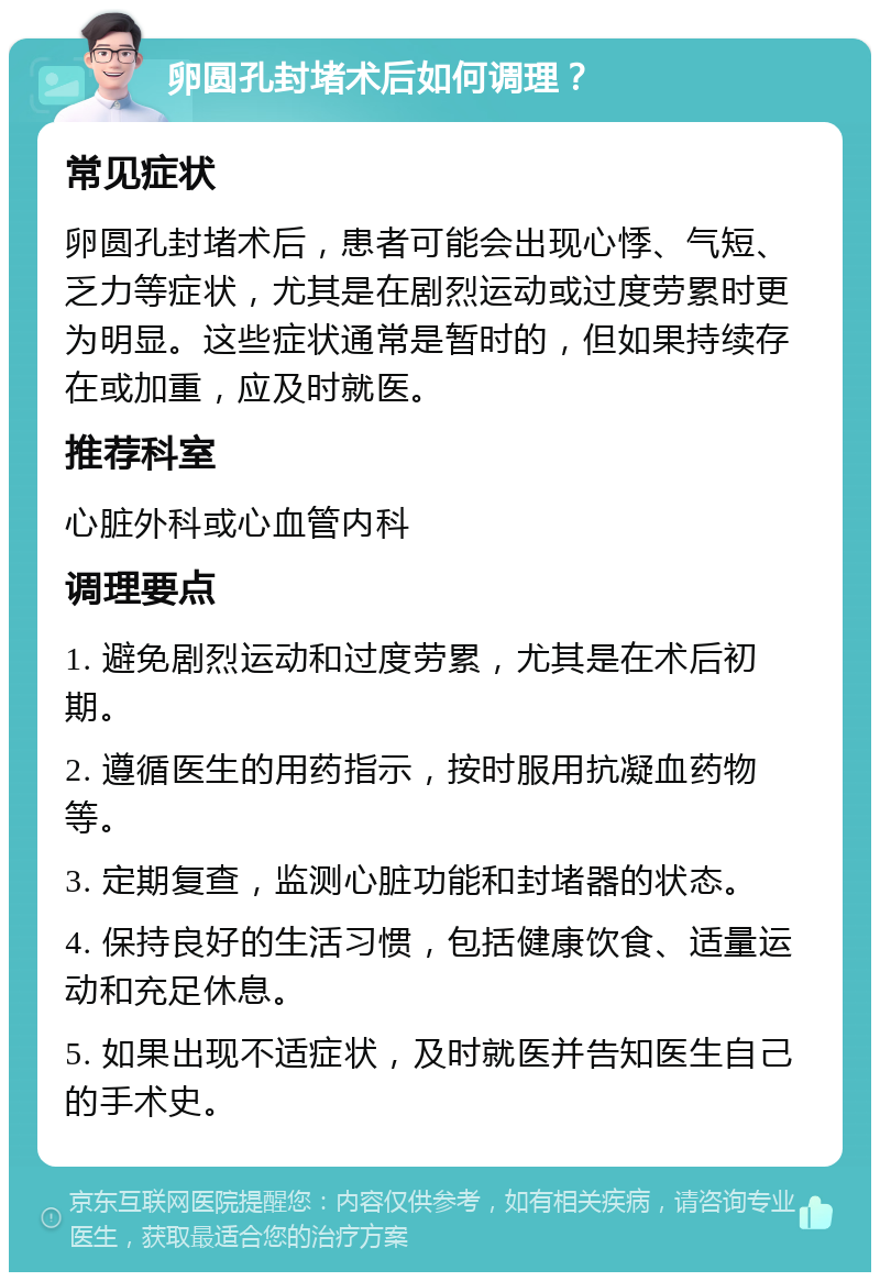 卵圆孔封堵术后如何调理？ 常见症状 卵圆孔封堵术后，患者可能会出现心悸、气短、乏力等症状，尤其是在剧烈运动或过度劳累时更为明显。这些症状通常是暂时的，但如果持续存在或加重，应及时就医。 推荐科室 心脏外科或心血管内科 调理要点 1. 避免剧烈运动和过度劳累，尤其是在术后初期。 2. 遵循医生的用药指示，按时服用抗凝血药物等。 3. 定期复查，监测心脏功能和封堵器的状态。 4. 保持良好的生活习惯，包括健康饮食、适量运动和充足休息。 5. 如果出现不适症状，及时就医并告知医生自己的手术史。