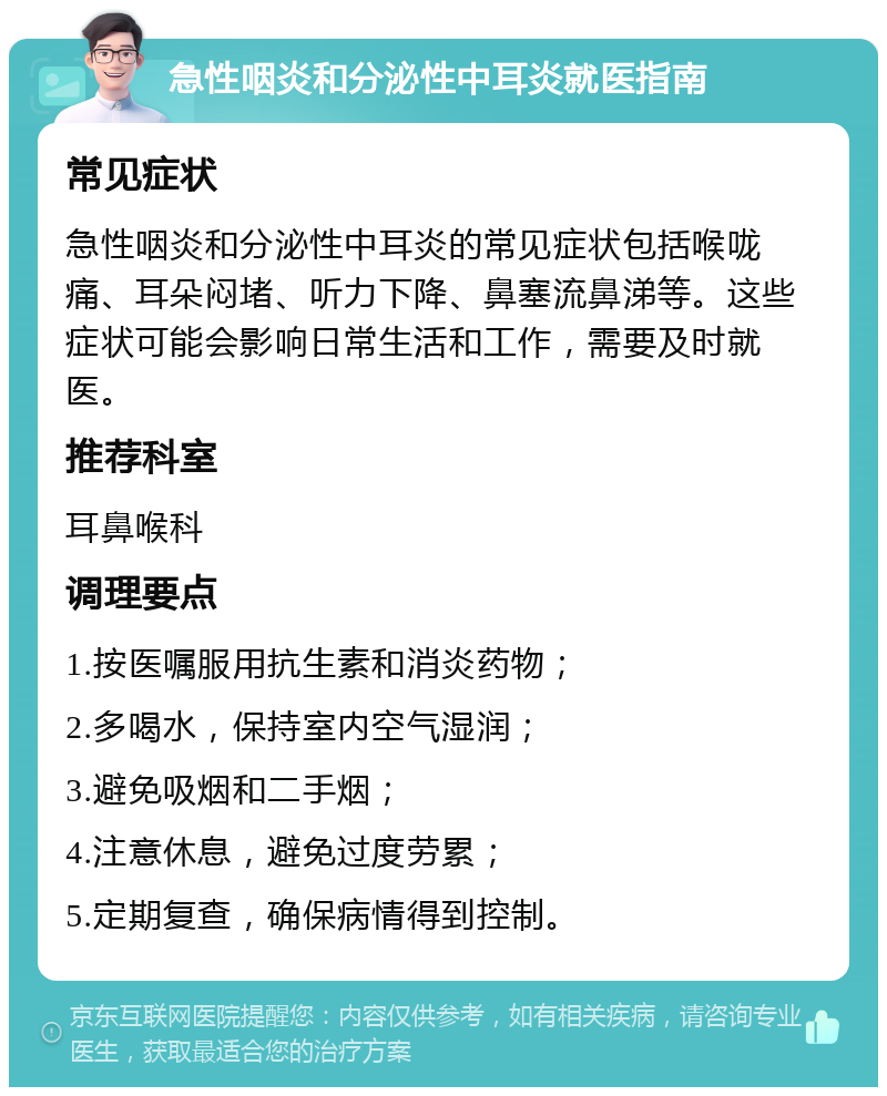 急性咽炎和分泌性中耳炎就医指南 常见症状 急性咽炎和分泌性中耳炎的常见症状包括喉咙痛、耳朵闷堵、听力下降、鼻塞流鼻涕等。这些症状可能会影响日常生活和工作，需要及时就医。 推荐科室 耳鼻喉科 调理要点 1.按医嘱服用抗生素和消炎药物； 2.多喝水，保持室内空气湿润； 3.避免吸烟和二手烟； 4.注意休息，避免过度劳累； 5.定期复查，确保病情得到控制。