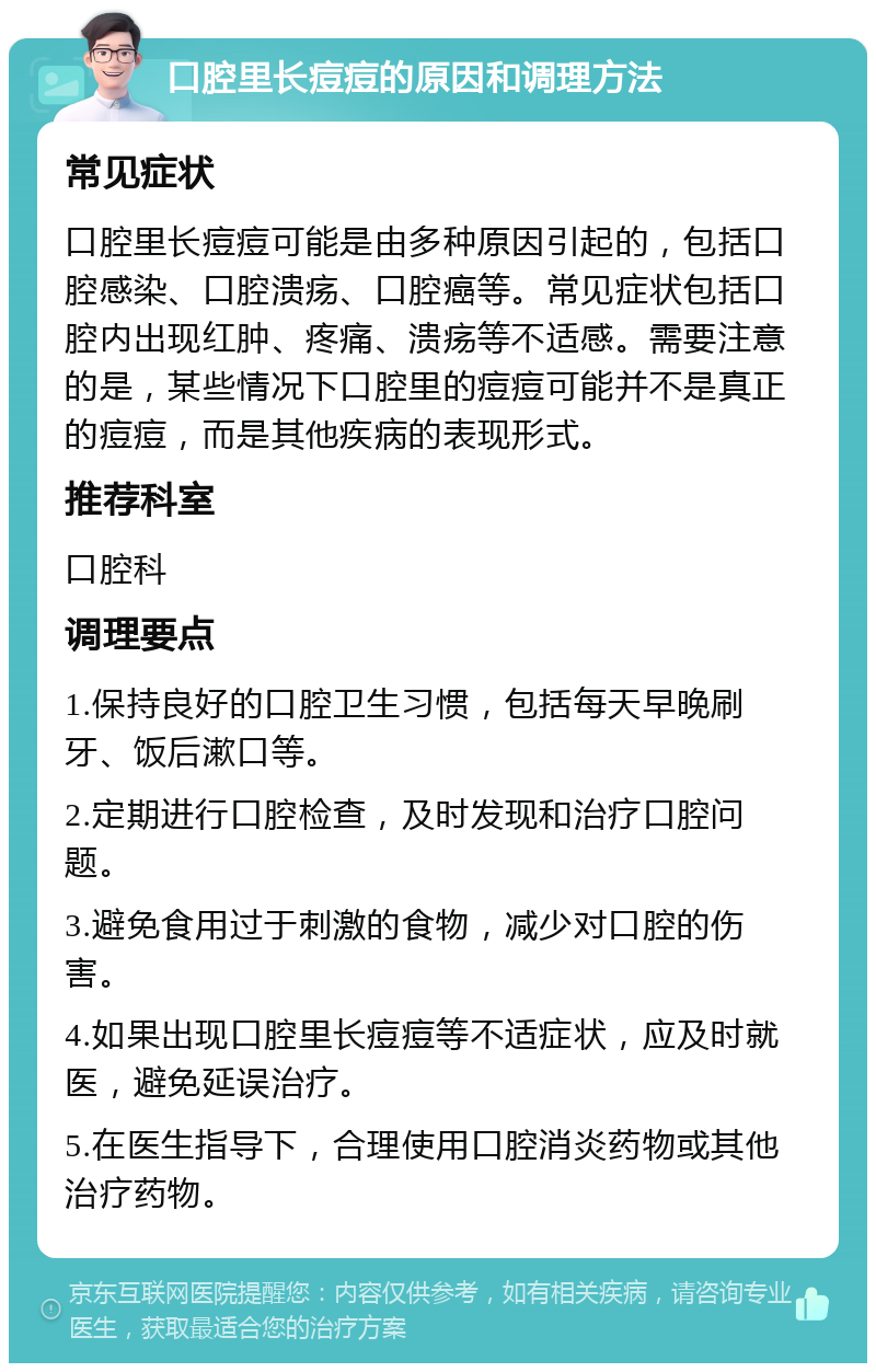 口腔里长痘痘的原因和调理方法 常见症状 口腔里长痘痘可能是由多种原因引起的，包括口腔感染、口腔溃疡、口腔癌等。常见症状包括口腔内出现红肿、疼痛、溃疡等不适感。需要注意的是，某些情况下口腔里的痘痘可能并不是真正的痘痘，而是其他疾病的表现形式。 推荐科室 口腔科 调理要点 1.保持良好的口腔卫生习惯，包括每天早晚刷牙、饭后漱口等。 2.定期进行口腔检查，及时发现和治疗口腔问题。 3.避免食用过于刺激的食物，减少对口腔的伤害。 4.如果出现口腔里长痘痘等不适症状，应及时就医，避免延误治疗。 5.在医生指导下，合理使用口腔消炎药物或其他治疗药物。