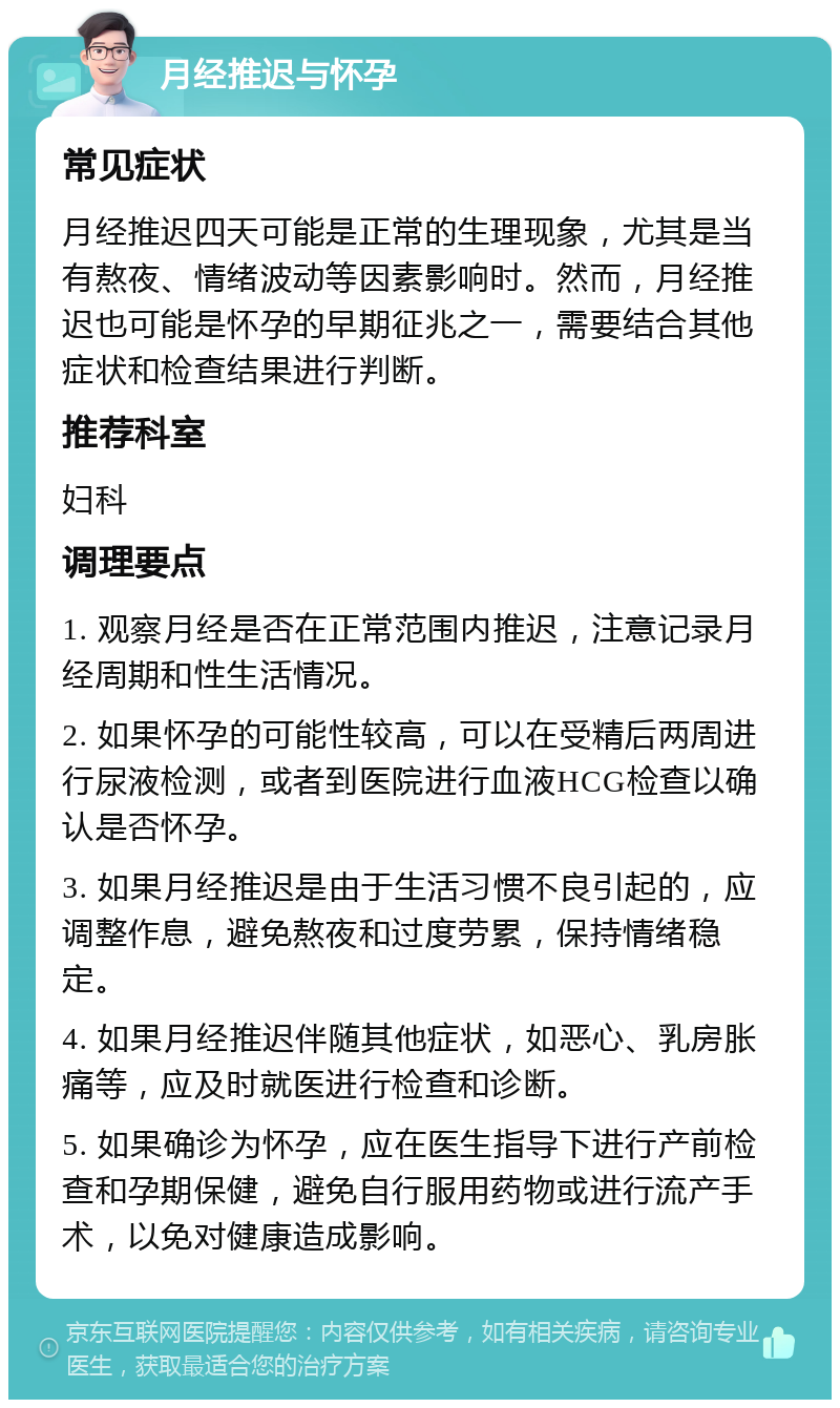 月经推迟与怀孕 常见症状 月经推迟四天可能是正常的生理现象，尤其是当有熬夜、情绪波动等因素影响时。然而，月经推迟也可能是怀孕的早期征兆之一，需要结合其他症状和检查结果进行判断。 推荐科室 妇科 调理要点 1. 观察月经是否在正常范围内推迟，注意记录月经周期和性生活情况。 2. 如果怀孕的可能性较高，可以在受精后两周进行尿液检测，或者到医院进行血液HCG检查以确认是否怀孕。 3. 如果月经推迟是由于生活习惯不良引起的，应调整作息，避免熬夜和过度劳累，保持情绪稳定。 4. 如果月经推迟伴随其他症状，如恶心、乳房胀痛等，应及时就医进行检查和诊断。 5. 如果确诊为怀孕，应在医生指导下进行产前检查和孕期保健，避免自行服用药物或进行流产手术，以免对健康造成影响。