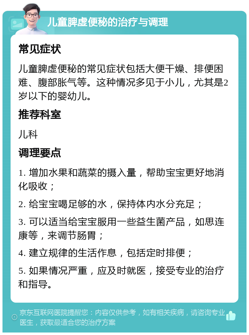 儿童脾虚便秘的治疗与调理 常见症状 儿童脾虚便秘的常见症状包括大便干燥、排便困难、腹部胀气等。这种情况多见于小儿，尤其是2岁以下的婴幼儿。 推荐科室 儿科 调理要点 1. 增加水果和蔬菜的摄入量，帮助宝宝更好地消化吸收； 2. 给宝宝喝足够的水，保持体内水分充足； 3. 可以适当给宝宝服用一些益生菌产品，如思连康等，来调节肠胃； 4. 建立规律的生活作息，包括定时排便； 5. 如果情况严重，应及时就医，接受专业的治疗和指导。