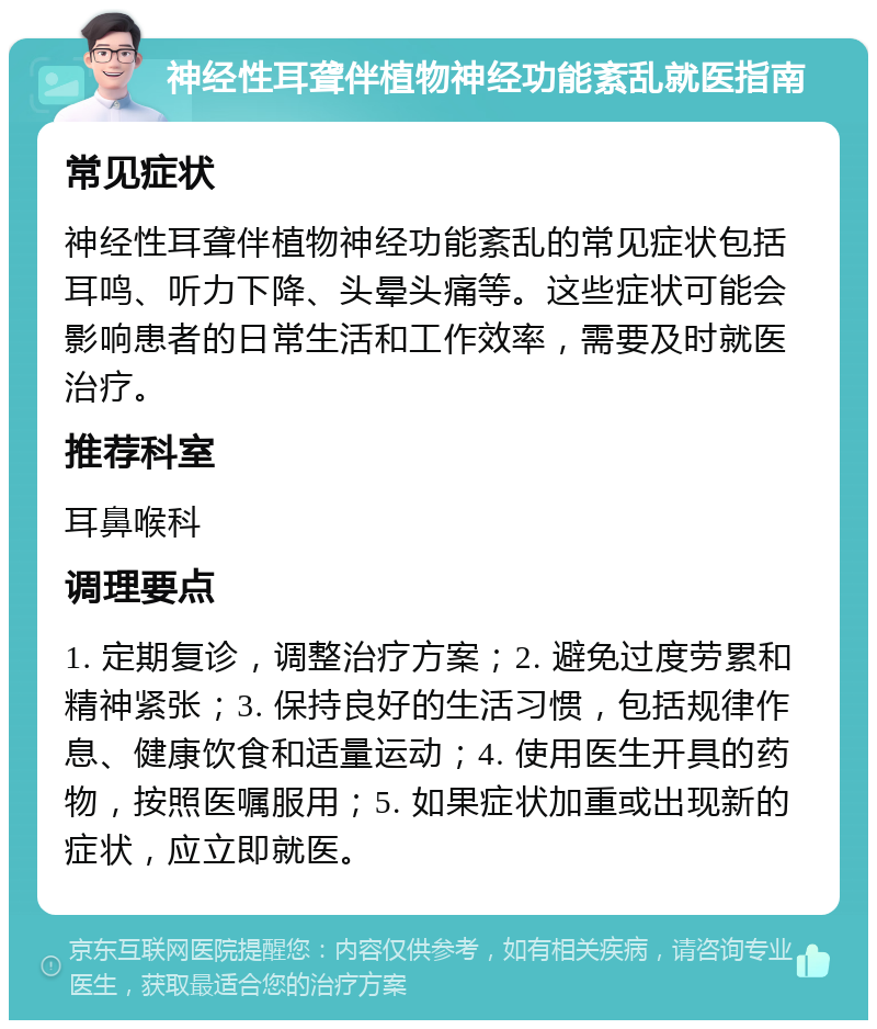 神经性耳聋伴植物神经功能紊乱就医指南 常见症状 神经性耳聋伴植物神经功能紊乱的常见症状包括耳鸣、听力下降、头晕头痛等。这些症状可能会影响患者的日常生活和工作效率，需要及时就医治疗。 推荐科室 耳鼻喉科 调理要点 1. 定期复诊，调整治疗方案；2. 避免过度劳累和精神紧张；3. 保持良好的生活习惯，包括规律作息、健康饮食和适量运动；4. 使用医生开具的药物，按照医嘱服用；5. 如果症状加重或出现新的症状，应立即就医。