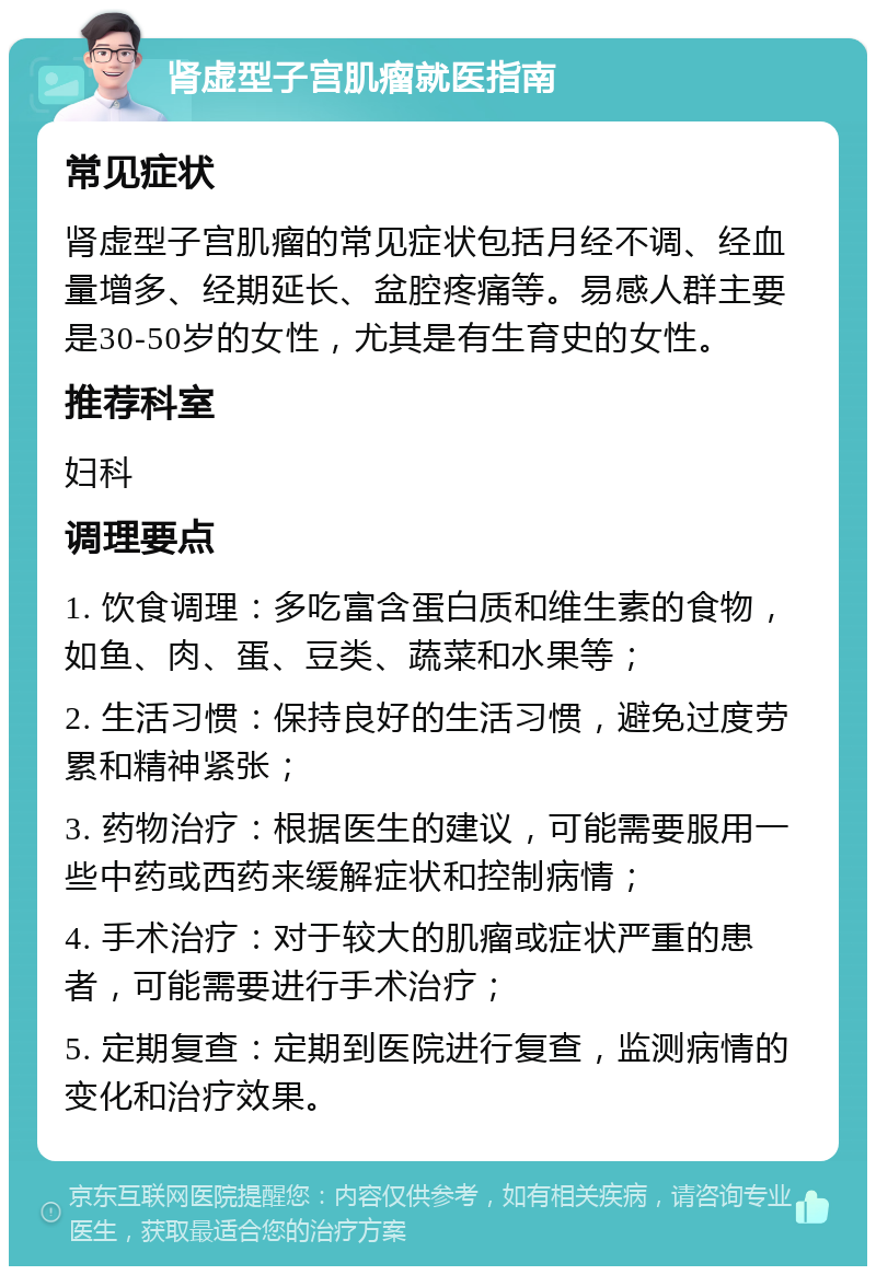 肾虚型子宫肌瘤就医指南 常见症状 肾虚型子宫肌瘤的常见症状包括月经不调、经血量增多、经期延长、盆腔疼痛等。易感人群主要是30-50岁的女性，尤其是有生育史的女性。 推荐科室 妇科 调理要点 1. 饮食调理：多吃富含蛋白质和维生素的食物，如鱼、肉、蛋、豆类、蔬菜和水果等； 2. 生活习惯：保持良好的生活习惯，避免过度劳累和精神紧张； 3. 药物治疗：根据医生的建议，可能需要服用一些中药或西药来缓解症状和控制病情； 4. 手术治疗：对于较大的肌瘤或症状严重的患者，可能需要进行手术治疗； 5. 定期复查：定期到医院进行复查，监测病情的变化和治疗效果。