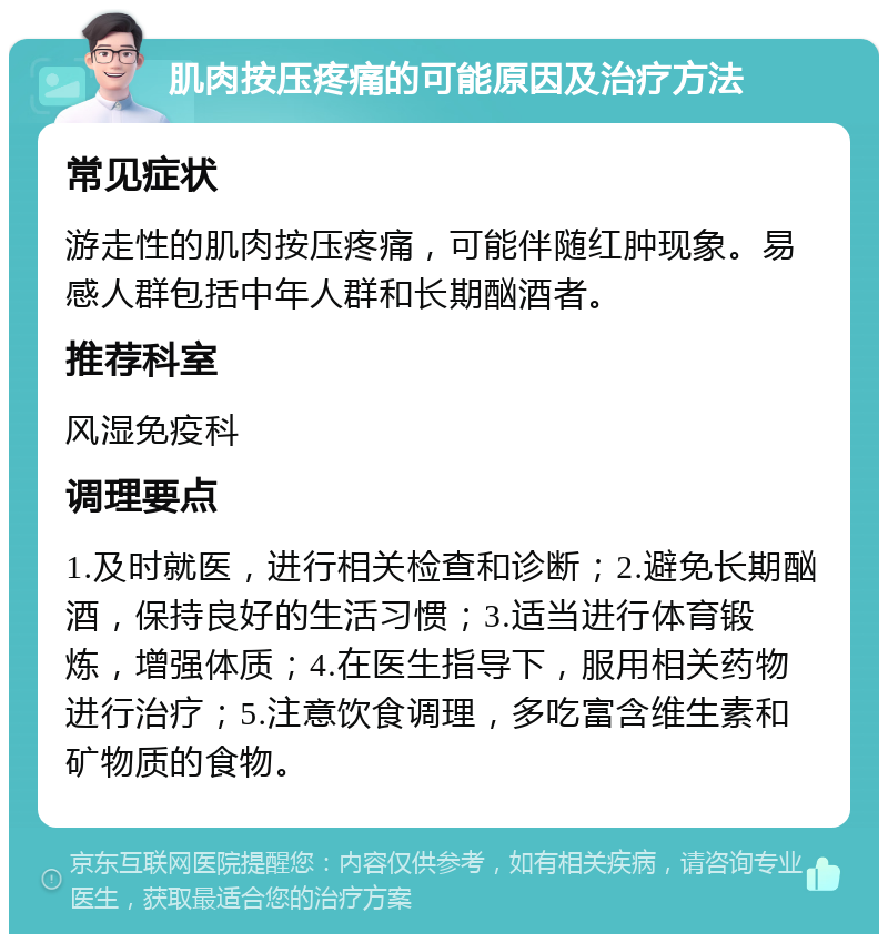 肌肉按压疼痛的可能原因及治疗方法 常见症状 游走性的肌肉按压疼痛，可能伴随红肿现象。易感人群包括中年人群和长期酗酒者。 推荐科室 风湿免疫科 调理要点 1.及时就医，进行相关检查和诊断；2.避免长期酗酒，保持良好的生活习惯；3.适当进行体育锻炼，增强体质；4.在医生指导下，服用相关药物进行治疗；5.注意饮食调理，多吃富含维生素和矿物质的食物。