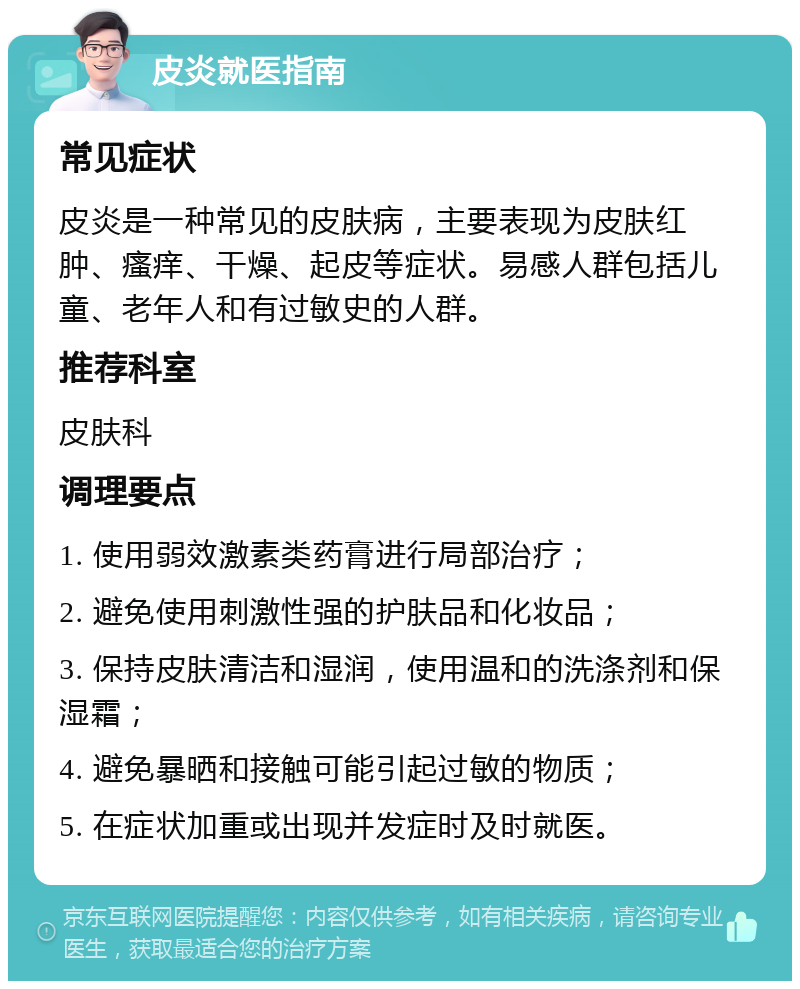 皮炎就医指南 常见症状 皮炎是一种常见的皮肤病，主要表现为皮肤红肿、瘙痒、干燥、起皮等症状。易感人群包括儿童、老年人和有过敏史的人群。 推荐科室 皮肤科 调理要点 1. 使用弱效激素类药膏进行局部治疗； 2. 避免使用刺激性强的护肤品和化妆品； 3. 保持皮肤清洁和湿润，使用温和的洗涤剂和保湿霜； 4. 避免暴晒和接触可能引起过敏的物质； 5. 在症状加重或出现并发症时及时就医。