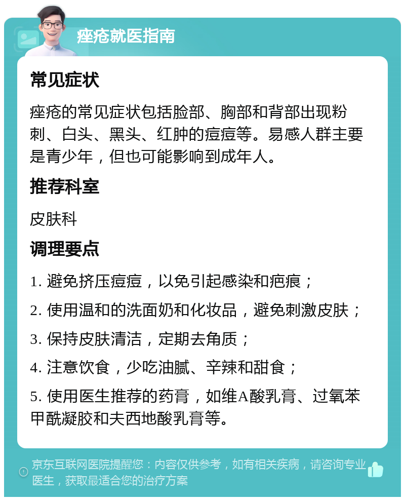 痤疮就医指南 常见症状 痤疮的常见症状包括脸部、胸部和背部出现粉刺、白头、黑头、红肿的痘痘等。易感人群主要是青少年，但也可能影响到成年人。 推荐科室 皮肤科 调理要点 1. 避免挤压痘痘，以免引起感染和疤痕； 2. 使用温和的洗面奶和化妆品，避免刺激皮肤； 3. 保持皮肤清洁，定期去角质； 4. 注意饮食，少吃油腻、辛辣和甜食； 5. 使用医生推荐的药膏，如维A酸乳膏、过氧苯甲酰凝胶和夫西地酸乳膏等。