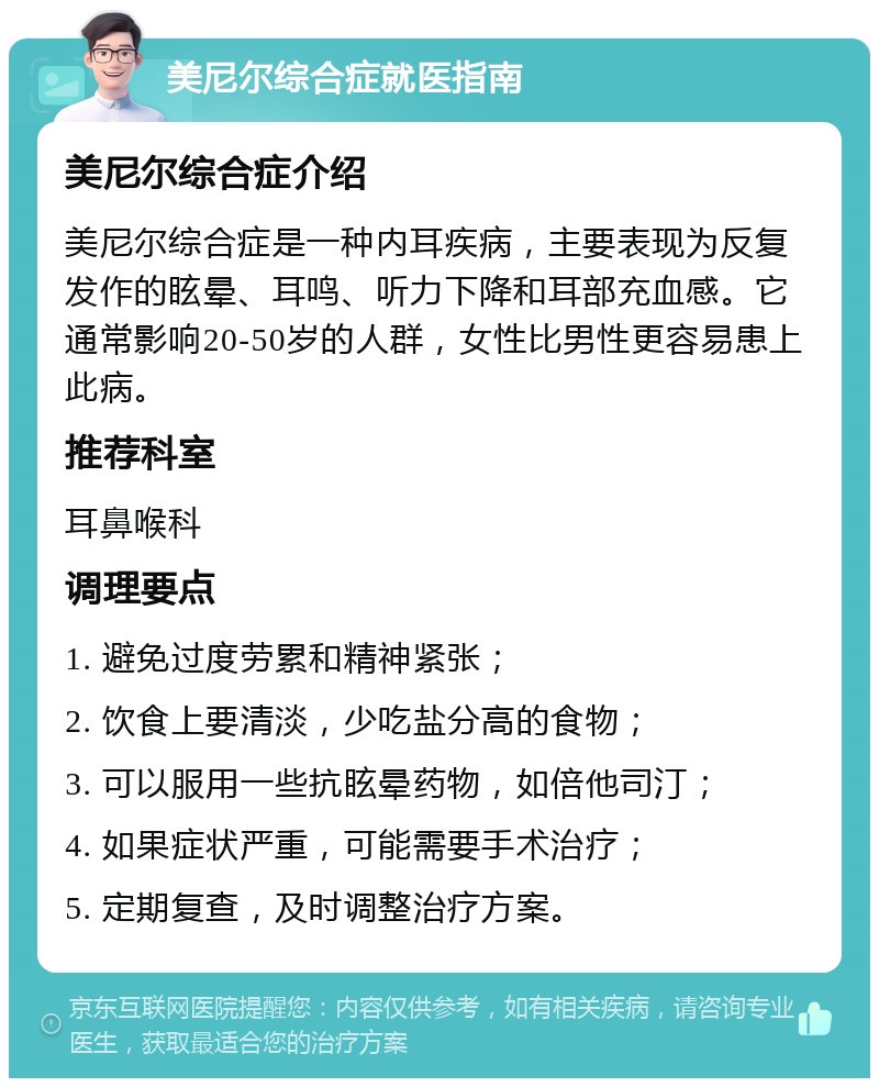 美尼尔综合症就医指南 美尼尔综合症介绍 美尼尔综合症是一种内耳疾病，主要表现为反复发作的眩晕、耳鸣、听力下降和耳部充血感。它通常影响20-50岁的人群，女性比男性更容易患上此病。 推荐科室 耳鼻喉科 调理要点 1. 避免过度劳累和精神紧张； 2. 饮食上要清淡，少吃盐分高的食物； 3. 可以服用一些抗眩晕药物，如倍他司汀； 4. 如果症状严重，可能需要手术治疗； 5. 定期复查，及时调整治疗方案。