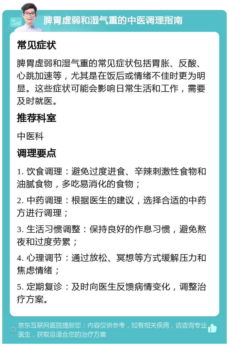 脾胃虚弱和湿气重的中医调理指南 常见症状 脾胃虚弱和湿气重的常见症状包括胃胀、反酸、心跳加速等，尤其是在饭后或情绪不佳时更为明显。这些症状可能会影响日常生活和工作，需要及时就医。 推荐科室 中医科 调理要点 1. 饮食调理：避免过度进食、辛辣刺激性食物和油腻食物，多吃易消化的食物； 2. 中药调理：根据医生的建议，选择合适的中药方进行调理； 3. 生活习惯调整：保持良好的作息习惯，避免熬夜和过度劳累； 4. 心理调节：通过放松、冥想等方式缓解压力和焦虑情绪； 5. 定期复诊：及时向医生反馈病情变化，调整治疗方案。