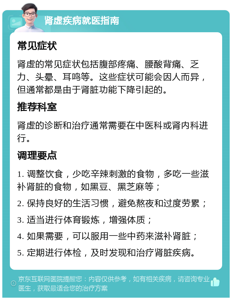 肾虚疾病就医指南 常见症状 肾虚的常见症状包括腹部疼痛、腰酸背痛、乏力、头晕、耳鸣等。这些症状可能会因人而异，但通常都是由于肾脏功能下降引起的。 推荐科室 肾虚的诊断和治疗通常需要在中医科或肾内科进行。 调理要点 1. 调整饮食，少吃辛辣刺激的食物，多吃一些滋补肾脏的食物，如黑豆、黑芝麻等； 2. 保持良好的生活习惯，避免熬夜和过度劳累； 3. 适当进行体育锻炼，增强体质； 4. 如果需要，可以服用一些中药来滋补肾脏； 5. 定期进行体检，及时发现和治疗肾脏疾病。