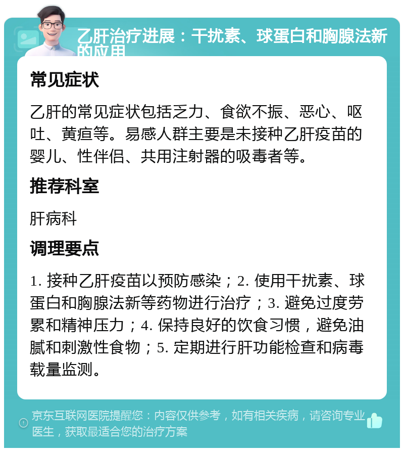 乙肝治疗进展：干扰素、球蛋白和胸腺法新的应用 常见症状 乙肝的常见症状包括乏力、食欲不振、恶心、呕吐、黄疸等。易感人群主要是未接种乙肝疫苗的婴儿、性伴侣、共用注射器的吸毒者等。 推荐科室 肝病科 调理要点 1. 接种乙肝疫苗以预防感染；2. 使用干扰素、球蛋白和胸腺法新等药物进行治疗；3. 避免过度劳累和精神压力；4. 保持良好的饮食习惯，避免油腻和刺激性食物；5. 定期进行肝功能检查和病毒载量监测。