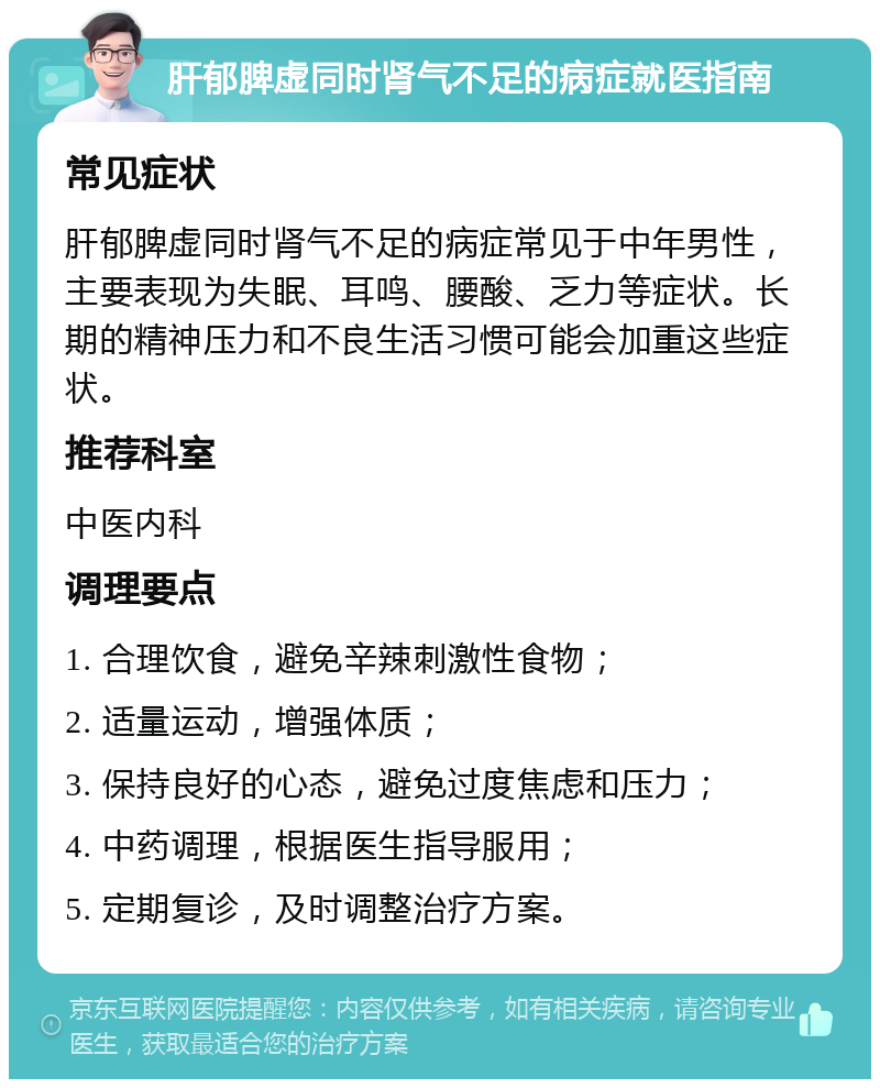 肝郁脾虚同时肾气不足的病症就医指南 常见症状 肝郁脾虚同时肾气不足的病症常见于中年男性，主要表现为失眠、耳鸣、腰酸、乏力等症状。长期的精神压力和不良生活习惯可能会加重这些症状。 推荐科室 中医内科 调理要点 1. 合理饮食，避免辛辣刺激性食物； 2. 适量运动，增强体质； 3. 保持良好的心态，避免过度焦虑和压力； 4. 中药调理，根据医生指导服用； 5. 定期复诊，及时调整治疗方案。