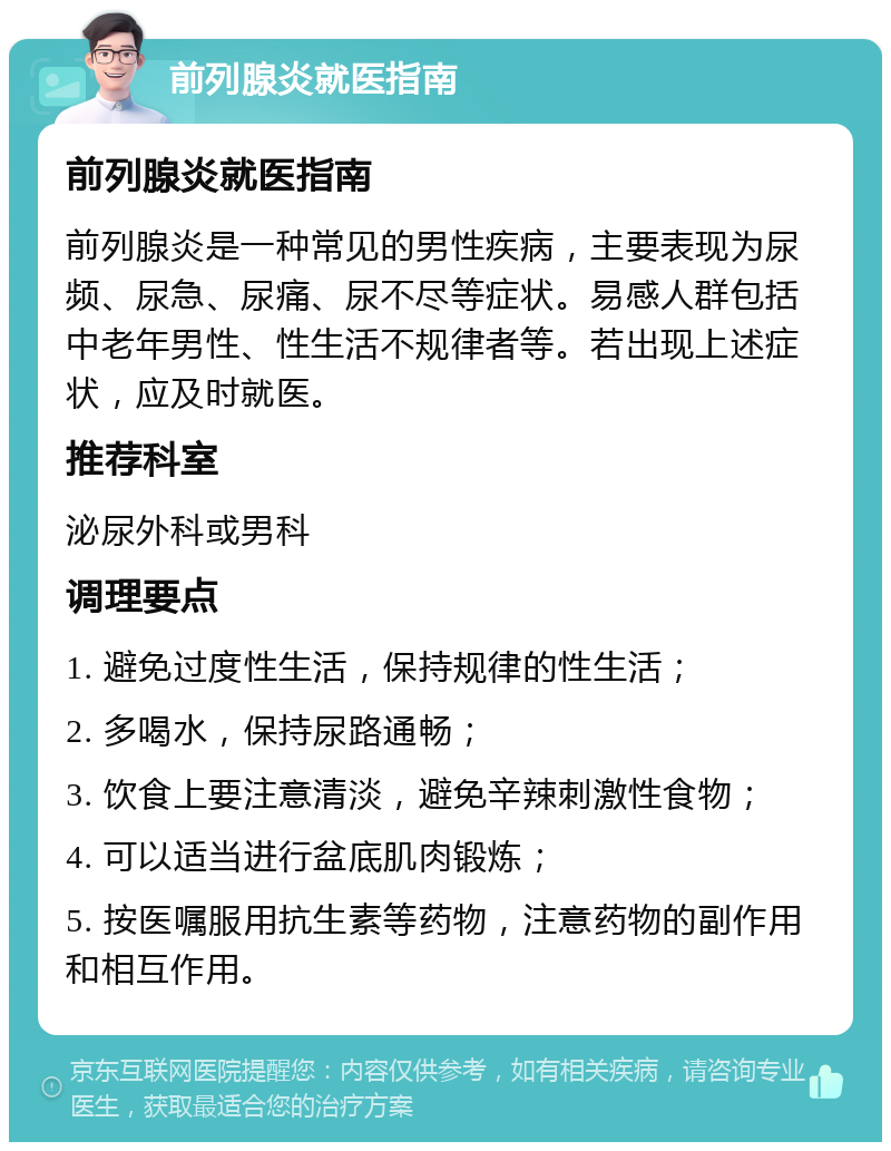 前列腺炎就医指南 前列腺炎就医指南 前列腺炎是一种常见的男性疾病，主要表现为尿频、尿急、尿痛、尿不尽等症状。易感人群包括中老年男性、性生活不规律者等。若出现上述症状，应及时就医。 推荐科室 泌尿外科或男科 调理要点 1. 避免过度性生活，保持规律的性生活； 2. 多喝水，保持尿路通畅； 3. 饮食上要注意清淡，避免辛辣刺激性食物； 4. 可以适当进行盆底肌肉锻炼； 5. 按医嘱服用抗生素等药物，注意药物的副作用和相互作用。