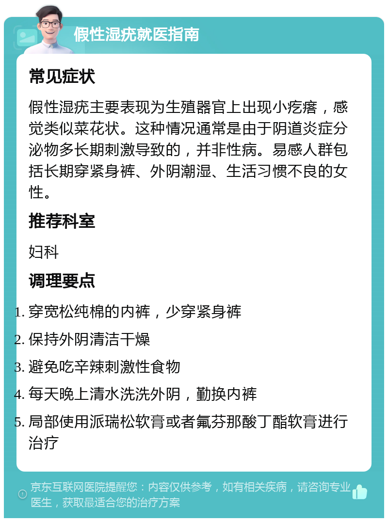 假性湿疣就医指南 常见症状 假性湿疣主要表现为生殖器官上出现小疙瘩，感觉类似菜花状。这种情况通常是由于阴道炎症分泌物多长期刺激导致的，并非性病。易感人群包括长期穿紧身裤、外阴潮湿、生活习惯不良的女性。 推荐科室 妇科 调理要点 穿宽松纯棉的内裤，少穿紧身裤 保持外阴清洁干燥 避免吃辛辣刺激性食物 每天晚上清水洗洗外阴，勤换内裤 局部使用派瑞松软膏或者氟芬那酸丁酯软膏进行治疗