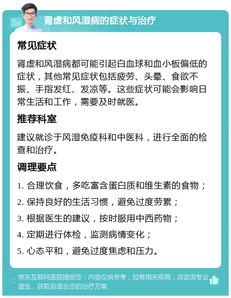 肾虚和风湿病的症状与治疗 常见症状 肾虚和风湿病都可能引起白血球和血小板偏低的症状，其他常见症状包括疲劳、头晕、食欲不振、手指发红、发凉等。这些症状可能会影响日常生活和工作，需要及时就医。 推荐科室 建议就诊于风湿免疫科和中医科，进行全面的检查和治疗。 调理要点 1. 合理饮食，多吃富含蛋白质和维生素的食物； 2. 保持良好的生活习惯，避免过度劳累； 3. 根据医生的建议，按时服用中西药物； 4. 定期进行体检，监测病情变化； 5. 心态平和，避免过度焦虑和压力。