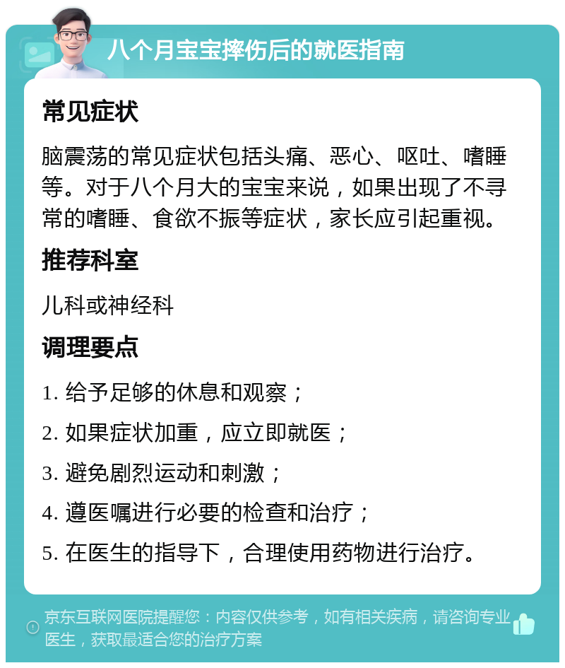 八个月宝宝摔伤后的就医指南 常见症状 脑震荡的常见症状包括头痛、恶心、呕吐、嗜睡等。对于八个月大的宝宝来说，如果出现了不寻常的嗜睡、食欲不振等症状，家长应引起重视。 推荐科室 儿科或神经科 调理要点 1. 给予足够的休息和观察； 2. 如果症状加重，应立即就医； 3. 避免剧烈运动和刺激； 4. 遵医嘱进行必要的检查和治疗； 5. 在医生的指导下，合理使用药物进行治疗。