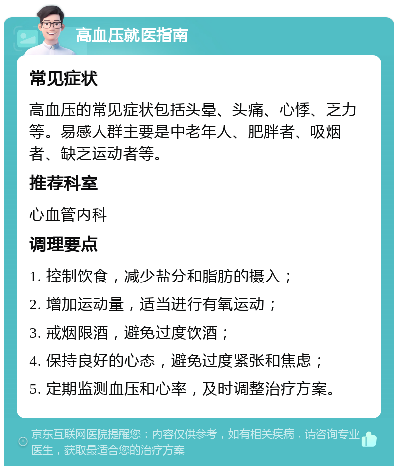 高血压就医指南 常见症状 高血压的常见症状包括头晕、头痛、心悸、乏力等。易感人群主要是中老年人、肥胖者、吸烟者、缺乏运动者等。 推荐科室 心血管内科 调理要点 1. 控制饮食，减少盐分和脂肪的摄入； 2. 增加运动量，适当进行有氧运动； 3. 戒烟限酒，避免过度饮酒； 4. 保持良好的心态，避免过度紧张和焦虑； 5. 定期监测血压和心率，及时调整治疗方案。