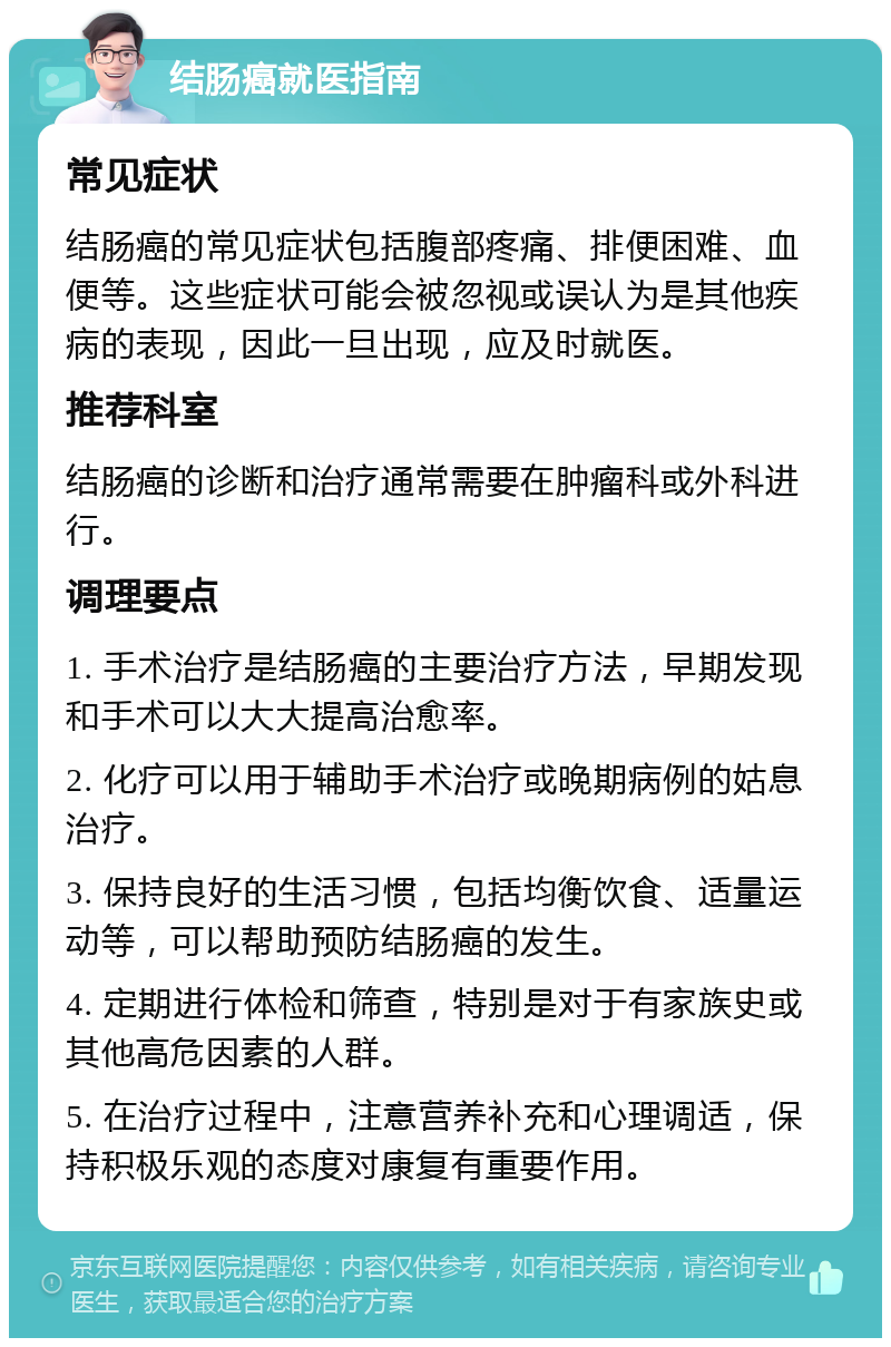 结肠癌就医指南 常见症状 结肠癌的常见症状包括腹部疼痛、排便困难、血便等。这些症状可能会被忽视或误认为是其他疾病的表现，因此一旦出现，应及时就医。 推荐科室 结肠癌的诊断和治疗通常需要在肿瘤科或外科进行。 调理要点 1. 手术治疗是结肠癌的主要治疗方法，早期发现和手术可以大大提高治愈率。 2. 化疗可以用于辅助手术治疗或晚期病例的姑息治疗。 3. 保持良好的生活习惯，包括均衡饮食、适量运动等，可以帮助预防结肠癌的发生。 4. 定期进行体检和筛查，特别是对于有家族史或其他高危因素的人群。 5. 在治疗过程中，注意营养补充和心理调适，保持积极乐观的态度对康复有重要作用。