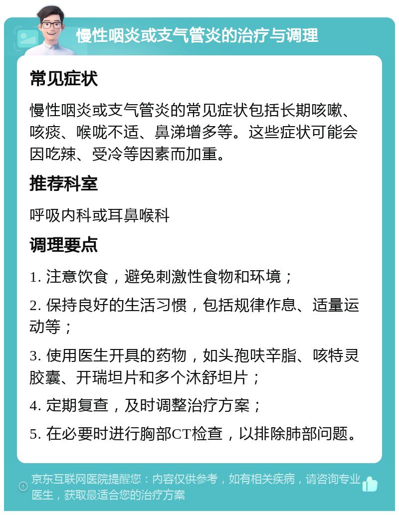 慢性咽炎或支气管炎的治疗与调理 常见症状 慢性咽炎或支气管炎的常见症状包括长期咳嗽、咳痰、喉咙不适、鼻涕增多等。这些症状可能会因吃辣、受冷等因素而加重。 推荐科室 呼吸内科或耳鼻喉科 调理要点 1. 注意饮食，避免刺激性食物和环境； 2. 保持良好的生活习惯，包括规律作息、适量运动等； 3. 使用医生开具的药物，如头孢呋辛脂、咳特灵胶囊、开瑞坦片和多个沐舒坦片； 4. 定期复查，及时调整治疗方案； 5. 在必要时进行胸部CT检查，以排除肺部问题。