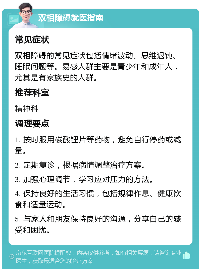 双相障碍就医指南 常见症状 双相障碍的常见症状包括情绪波动、思维迟钝、睡眠问题等。易感人群主要是青少年和成年人，尤其是有家族史的人群。 推荐科室 精神科 调理要点 1. 按时服用碳酸锂片等药物，避免自行停药或减量。 2. 定期复诊，根据病情调整治疗方案。 3. 加强心理调节，学习应对压力的方法。 4. 保持良好的生活习惯，包括规律作息、健康饮食和适量运动。 5. 与家人和朋友保持良好的沟通，分享自己的感受和困扰。