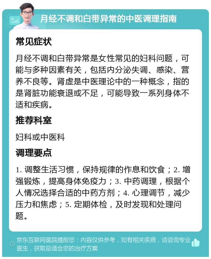 月经不调和白带异常的中医调理指南 常见症状 月经不调和白带异常是女性常见的妇科问题，可能与多种因素有关，包括内分泌失调、感染、营养不良等。肾虚是中医理论中的一种概念，指的是肾脏功能衰退或不足，可能导致一系列身体不适和疾病。 推荐科室 妇科或中医科 调理要点 1. 调整生活习惯，保持规律的作息和饮食；2. 增强锻炼，提高身体免疫力；3. 中药调理，根据个人情况选择合适的中药方剂；4. 心理调节，减少压力和焦虑；5. 定期体检，及时发现和处理问题。