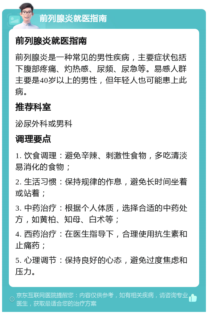 前列腺炎就医指南 前列腺炎就医指南 前列腺炎是一种常见的男性疾病，主要症状包括下腹部疼痛、灼热感、尿频、尿急等。易感人群主要是40岁以上的男性，但年轻人也可能患上此病。 推荐科室 泌尿外科或男科 调理要点 1. 饮食调理：避免辛辣、刺激性食物，多吃清淡易消化的食物； 2. 生活习惯：保持规律的作息，避免长时间坐着或站着； 3. 中药治疗：根据个人体质，选择合适的中药处方，如黄柏、知母、白术等； 4. 西药治疗：在医生指导下，合理使用抗生素和止痛药； 5. 心理调节：保持良好的心态，避免过度焦虑和压力。