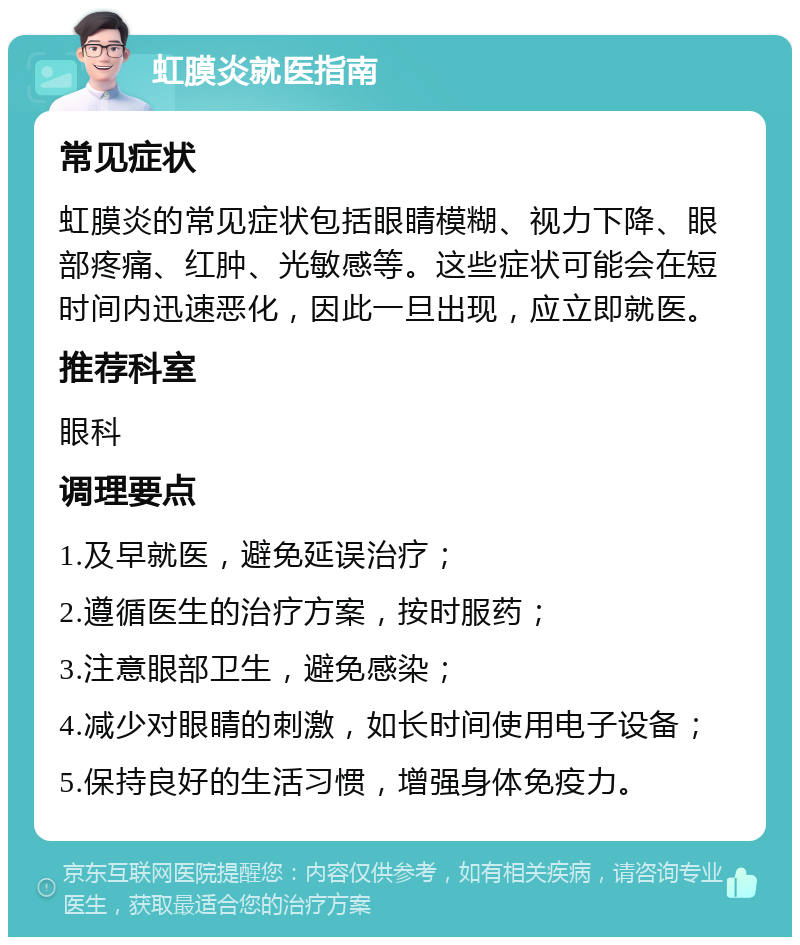 虹膜炎就医指南 常见症状 虹膜炎的常见症状包括眼睛模糊、视力下降、眼部疼痛、红肿、光敏感等。这些症状可能会在短时间内迅速恶化，因此一旦出现，应立即就医。 推荐科室 眼科 调理要点 1.及早就医，避免延误治疗； 2.遵循医生的治疗方案，按时服药； 3.注意眼部卫生，避免感染； 4.减少对眼睛的刺激，如长时间使用电子设备； 5.保持良好的生活习惯，增强身体免疫力。