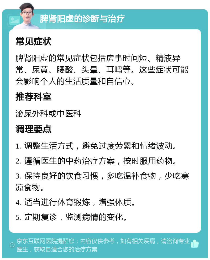 脾肾阳虚的诊断与治疗 常见症状 脾肾阳虚的常见症状包括房事时间短、精液异常、尿黄、腰酸、头晕、耳鸣等。这些症状可能会影响个人的生活质量和自信心。 推荐科室 泌尿外科或中医科 调理要点 1. 调整生活方式，避免过度劳累和情绪波动。 2. 遵循医生的中药治疗方案，按时服用药物。 3. 保持良好的饮食习惯，多吃温补食物，少吃寒凉食物。 4. 适当进行体育锻炼，增强体质。 5. 定期复诊，监测病情的变化。