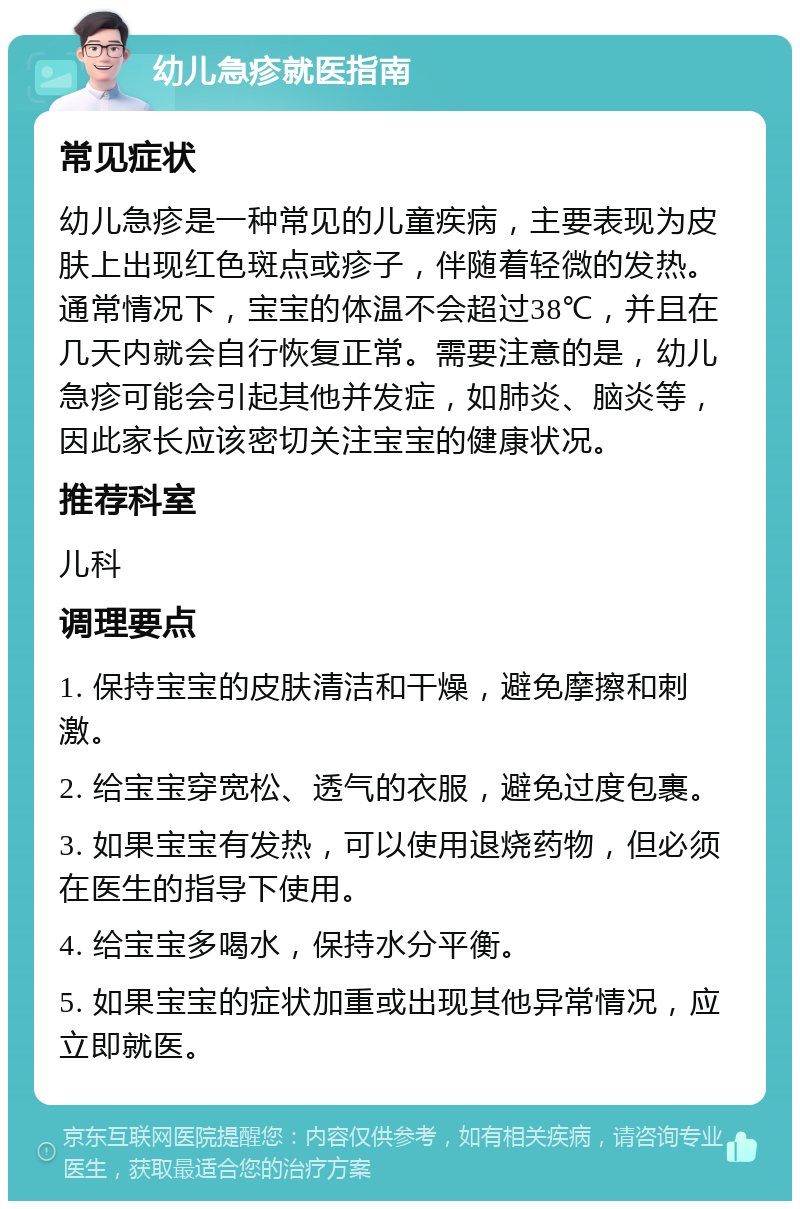 幼儿急疹就医指南 常见症状 幼儿急疹是一种常见的儿童疾病，主要表现为皮肤上出现红色斑点或疹子，伴随着轻微的发热。通常情况下，宝宝的体温不会超过38℃，并且在几天内就会自行恢复正常。需要注意的是，幼儿急疹可能会引起其他并发症，如肺炎、脑炎等，因此家长应该密切关注宝宝的健康状况。 推荐科室 儿科 调理要点 1. 保持宝宝的皮肤清洁和干燥，避免摩擦和刺激。 2. 给宝宝穿宽松、透气的衣服，避免过度包裹。 3. 如果宝宝有发热，可以使用退烧药物，但必须在医生的指导下使用。 4. 给宝宝多喝水，保持水分平衡。 5. 如果宝宝的症状加重或出现其他异常情况，应立即就医。