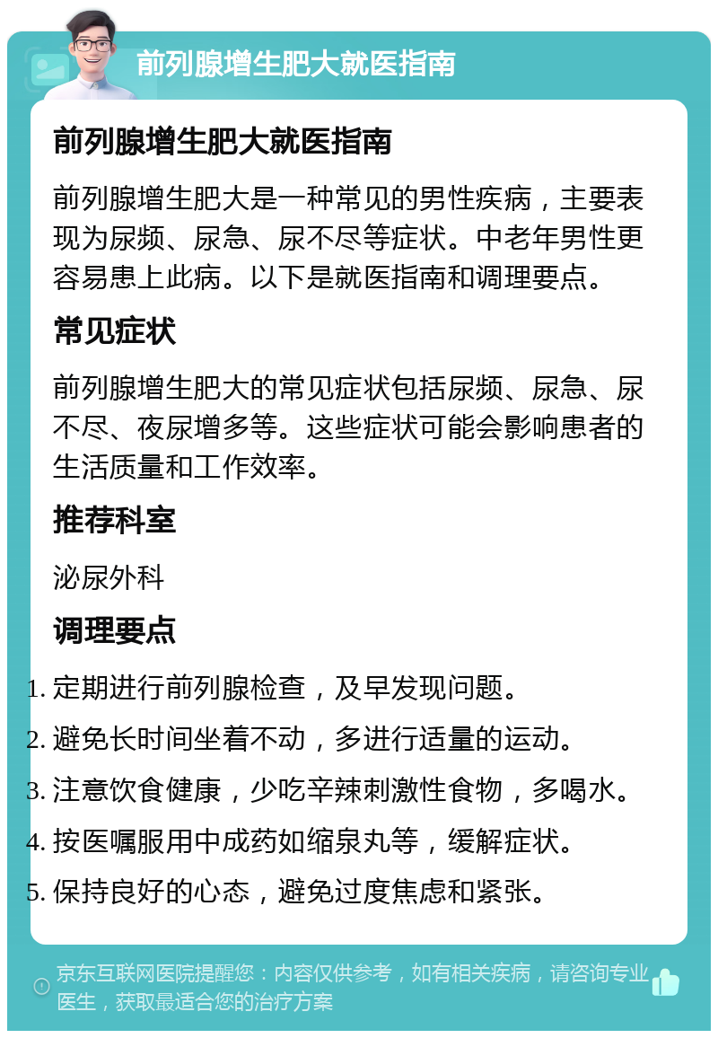 前列腺增生肥大就医指南 前列腺增生肥大就医指南 前列腺增生肥大是一种常见的男性疾病，主要表现为尿频、尿急、尿不尽等症状。中老年男性更容易患上此病。以下是就医指南和调理要点。 常见症状 前列腺增生肥大的常见症状包括尿频、尿急、尿不尽、夜尿增多等。这些症状可能会影响患者的生活质量和工作效率。 推荐科室 泌尿外科 调理要点 定期进行前列腺检查，及早发现问题。 避免长时间坐着不动，多进行适量的运动。 注意饮食健康，少吃辛辣刺激性食物，多喝水。 按医嘱服用中成药如缩泉丸等，缓解症状。 保持良好的心态，避免过度焦虑和紧张。