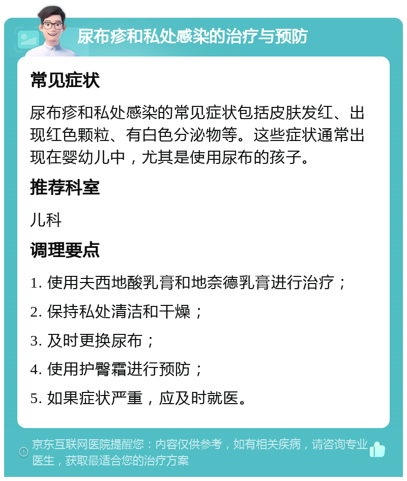 尿布疹和私处感染的治疗与预防 常见症状 尿布疹和私处感染的常见症状包括皮肤发红、出现红色颗粒、有白色分泌物等。这些症状通常出现在婴幼儿中，尤其是使用尿布的孩子。 推荐科室 儿科 调理要点 1. 使用夫西地酸乳膏和地奈德乳膏进行治疗； 2. 保持私处清洁和干燥； 3. 及时更换尿布； 4. 使用护臀霜进行预防； 5. 如果症状严重，应及时就医。