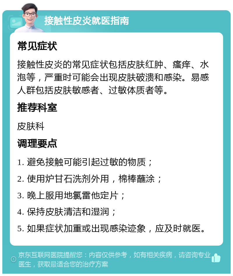 接触性皮炎就医指南 常见症状 接触性皮炎的常见症状包括皮肤红肿、瘙痒、水泡等，严重时可能会出现皮肤破溃和感染。易感人群包括皮肤敏感者、过敏体质者等。 推荐科室 皮肤科 调理要点 1. 避免接触可能引起过敏的物质； 2. 使用炉甘石洗剂外用，棉棒蘸涂； 3. 晚上服用地氯雷他定片； 4. 保持皮肤清洁和湿润； 5. 如果症状加重或出现感染迹象，应及时就医。