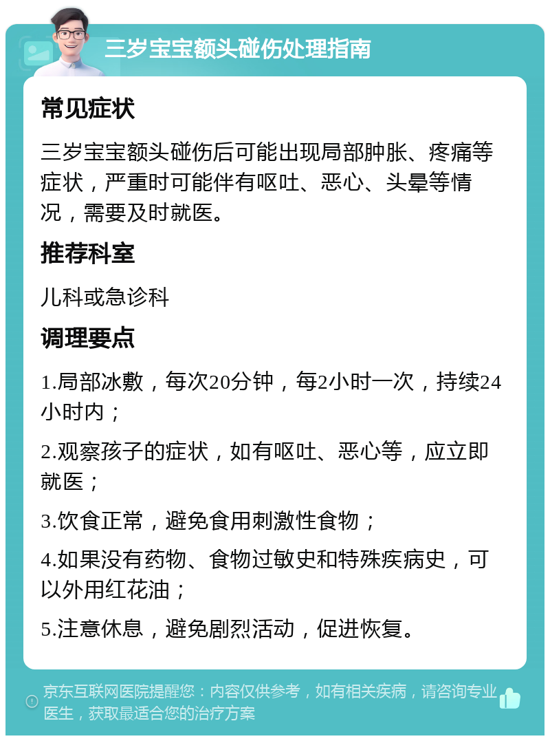 三岁宝宝额头碰伤处理指南 常见症状 三岁宝宝额头碰伤后可能出现局部肿胀、疼痛等症状，严重时可能伴有呕吐、恶心、头晕等情况，需要及时就医。 推荐科室 儿科或急诊科 调理要点 1.局部冰敷，每次20分钟，每2小时一次，持续24小时内； 2.观察孩子的症状，如有呕吐、恶心等，应立即就医； 3.饮食正常，避免食用刺激性食物； 4.如果没有药物、食物过敏史和特殊疾病史，可以外用红花油； 5.注意休息，避免剧烈活动，促进恢复。