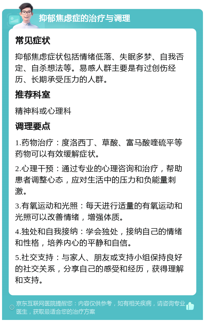 抑郁焦虑症的治疗与调理 常见症状 抑郁焦虑症状包括情绪低落、失眠多梦、自我否定、自杀想法等。易感人群主要是有过创伤经历、长期承受压力的人群。 推荐科室 精神科或心理科 调理要点 1.药物治疗：度洛西丁、草酸、富马酸喹硫平等药物可以有效缓解症状。 2.心理干预：通过专业的心理咨询和治疗，帮助患者调整心态，应对生活中的压力和负能量刺激。 3.有氧运动和光照：每天进行适量的有氧运动和光照可以改善情绪，增强体质。 4.独处和自我接纳：学会独处，接纳自己的情绪和性格，培养内心的平静和自信。 5.社交支持：与家人、朋友或支持小组保持良好的社交关系，分享自己的感受和经历，获得理解和支持。