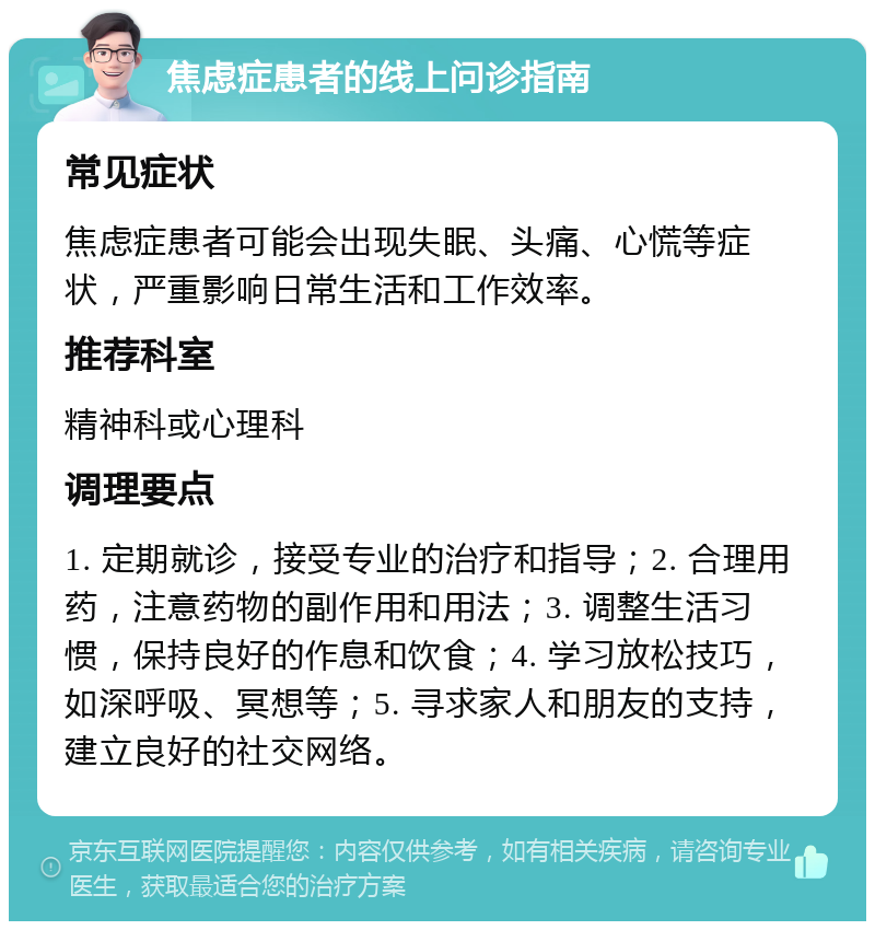 焦虑症患者的线上问诊指南 常见症状 焦虑症患者可能会出现失眠、头痛、心慌等症状，严重影响日常生活和工作效率。 推荐科室 精神科或心理科 调理要点 1. 定期就诊，接受专业的治疗和指导；2. 合理用药，注意药物的副作用和用法；3. 调整生活习惯，保持良好的作息和饮食；4. 学习放松技巧，如深呼吸、冥想等；5. 寻求家人和朋友的支持，建立良好的社交网络。