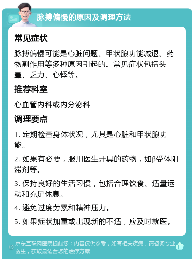 脉搏偏慢的原因及调理方法 常见症状 脉搏偏慢可能是心脏问题、甲状腺功能减退、药物副作用等多种原因引起的。常见症状包括头晕、乏力、心悸等。 推荐科室 心血管内科或内分泌科 调理要点 1. 定期检查身体状况，尤其是心脏和甲状腺功能。 2. 如果有必要，服用医生开具的药物，如β受体阻滞剂等。 3. 保持良好的生活习惯，包括合理饮食、适量运动和充足休息。 4. 避免过度劳累和精神压力。 5. 如果症状加重或出现新的不适，应及时就医。