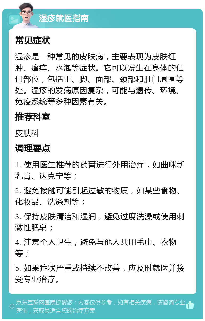 湿疹就医指南 常见症状 湿疹是一种常见的皮肤病，主要表现为皮肤红肿、瘙痒、水泡等症状。它可以发生在身体的任何部位，包括手、脚、面部、颈部和肛门周围等处。湿疹的发病原因复杂，可能与遗传、环境、免疫系统等多种因素有关。 推荐科室 皮肤科 调理要点 1. 使用医生推荐的药膏进行外用治疗，如曲咪新乳膏、达克宁等； 2. 避免接触可能引起过敏的物质，如某些食物、化妆品、洗涤剂等； 3. 保持皮肤清洁和湿润，避免过度洗澡或使用刺激性肥皂； 4. 注意个人卫生，避免与他人共用毛巾、衣物等； 5. 如果症状严重或持续不改善，应及时就医并接受专业治疗。