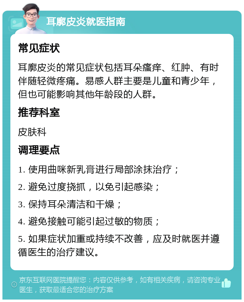 耳廓皮炎就医指南 常见症状 耳廓皮炎的常见症状包括耳朵瘙痒、红肿、有时伴随轻微疼痛。易感人群主要是儿童和青少年，但也可能影响其他年龄段的人群。 推荐科室 皮肤科 调理要点 1. 使用曲咪新乳膏进行局部涂抹治疗； 2. 避免过度挠抓，以免引起感染； 3. 保持耳朵清洁和干燥； 4. 避免接触可能引起过敏的物质； 5. 如果症状加重或持续不改善，应及时就医并遵循医生的治疗建议。