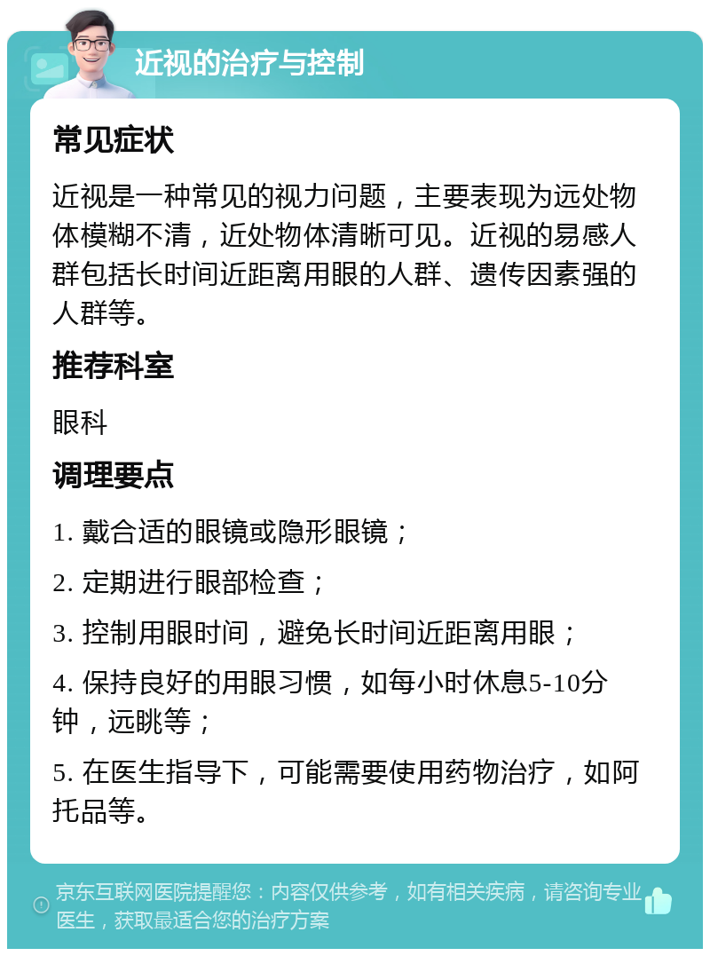 近视的治疗与控制 常见症状 近视是一种常见的视力问题，主要表现为远处物体模糊不清，近处物体清晰可见。近视的易感人群包括长时间近距离用眼的人群、遗传因素强的人群等。 推荐科室 眼科 调理要点 1. 戴合适的眼镜或隐形眼镜； 2. 定期进行眼部检查； 3. 控制用眼时间，避免长时间近距离用眼； 4. 保持良好的用眼习惯，如每小时休息5-10分钟，远眺等； 5. 在医生指导下，可能需要使用药物治疗，如阿托品等。