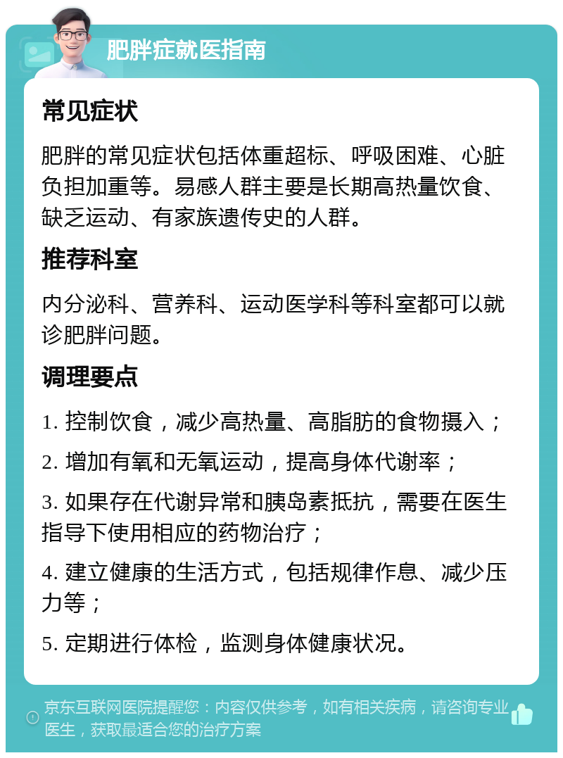 肥胖症就医指南 常见症状 肥胖的常见症状包括体重超标、呼吸困难、心脏负担加重等。易感人群主要是长期高热量饮食、缺乏运动、有家族遗传史的人群。 推荐科室 内分泌科、营养科、运动医学科等科室都可以就诊肥胖问题。 调理要点 1. 控制饮食，减少高热量、高脂肪的食物摄入； 2. 增加有氧和无氧运动，提高身体代谢率； 3. 如果存在代谢异常和胰岛素抵抗，需要在医生指导下使用相应的药物治疗； 4. 建立健康的生活方式，包括规律作息、减少压力等； 5. 定期进行体检，监测身体健康状况。