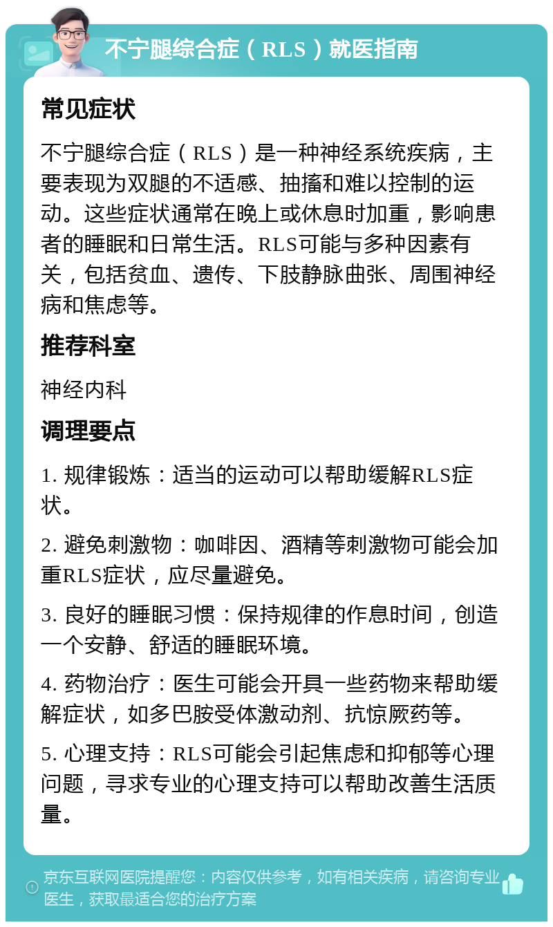 不宁腿综合症（RLS）就医指南 常见症状 不宁腿综合症（RLS）是一种神经系统疾病，主要表现为双腿的不适感、抽搐和难以控制的运动。这些症状通常在晚上或休息时加重，影响患者的睡眠和日常生活。RLS可能与多种因素有关，包括贫血、遗传、下肢静脉曲张、周围神经病和焦虑等。 推荐科室 神经内科 调理要点 1. 规律锻炼：适当的运动可以帮助缓解RLS症状。 2. 避免刺激物：咖啡因、酒精等刺激物可能会加重RLS症状，应尽量避免。 3. 良好的睡眠习惯：保持规律的作息时间，创造一个安静、舒适的睡眠环境。 4. 药物治疗：医生可能会开具一些药物来帮助缓解症状，如多巴胺受体激动剂、抗惊厥药等。 5. 心理支持：RLS可能会引起焦虑和抑郁等心理问题，寻求专业的心理支持可以帮助改善生活质量。