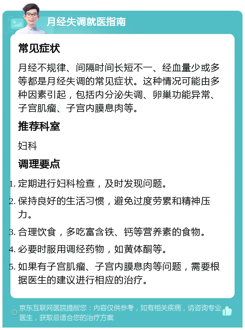 月经失调就医指南 常见症状 月经不规律、间隔时间长短不一、经血量少或多等都是月经失调的常见症状。这种情况可能由多种因素引起，包括内分泌失调、卵巢功能异常、子宫肌瘤、子宫内膜息肉等。 推荐科室 妇科 调理要点 定期进行妇科检查，及时发现问题。 保持良好的生活习惯，避免过度劳累和精神压力。 合理饮食，多吃富含铁、钙等营养素的食物。 必要时服用调经药物，如黄体酮等。 如果有子宫肌瘤、子宫内膜息肉等问题，需要根据医生的建议进行相应的治疗。