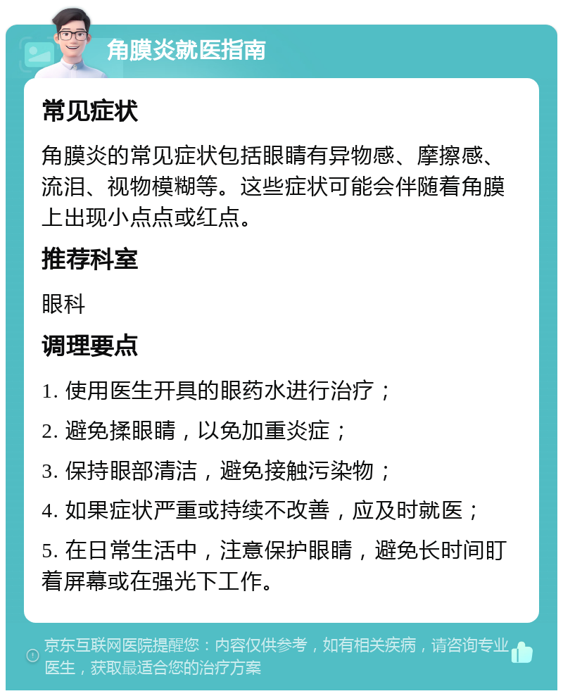 角膜炎就医指南 常见症状 角膜炎的常见症状包括眼睛有异物感、摩擦感、流泪、视物模糊等。这些症状可能会伴随着角膜上出现小点点或红点。 推荐科室 眼科 调理要点 1. 使用医生开具的眼药水进行治疗； 2. 避免揉眼睛，以免加重炎症； 3. 保持眼部清洁，避免接触污染物； 4. 如果症状严重或持续不改善，应及时就医； 5. 在日常生活中，注意保护眼睛，避免长时间盯着屏幕或在强光下工作。