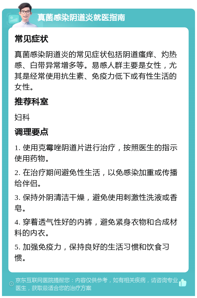 真菌感染阴道炎就医指南 常见症状 真菌感染阴道炎的常见症状包括阴道瘙痒、灼热感、白带异常增多等。易感人群主要是女性，尤其是经常使用抗生素、免疫力低下或有性生活的女性。 推荐科室 妇科 调理要点 1. 使用克霉唑阴道片进行治疗，按照医生的指示使用药物。 2. 在治疗期间避免性生活，以免感染加重或传播给伴侣。 3. 保持外阴清洁干燥，避免使用刺激性洗液或香皂。 4. 穿着透气性好的内裤，避免紧身衣物和合成材料的内衣。 5. 加强免疫力，保持良好的生活习惯和饮食习惯。