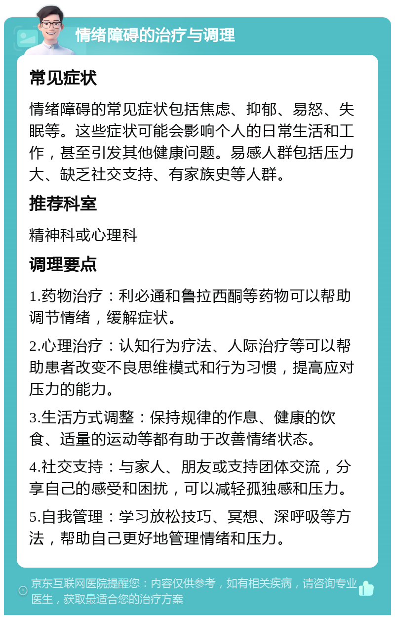 情绪障碍的治疗与调理 常见症状 情绪障碍的常见症状包括焦虑、抑郁、易怒、失眠等。这些症状可能会影响个人的日常生活和工作，甚至引发其他健康问题。易感人群包括压力大、缺乏社交支持、有家族史等人群。 推荐科室 精神科或心理科 调理要点 1.药物治疗：利必通和鲁拉西酮等药物可以帮助调节情绪，缓解症状。 2.心理治疗：认知行为疗法、人际治疗等可以帮助患者改变不良思维模式和行为习惯，提高应对压力的能力。 3.生活方式调整：保持规律的作息、健康的饮食、适量的运动等都有助于改善情绪状态。 4.社交支持：与家人、朋友或支持团体交流，分享自己的感受和困扰，可以减轻孤独感和压力。 5.自我管理：学习放松技巧、冥想、深呼吸等方法，帮助自己更好地管理情绪和压力。