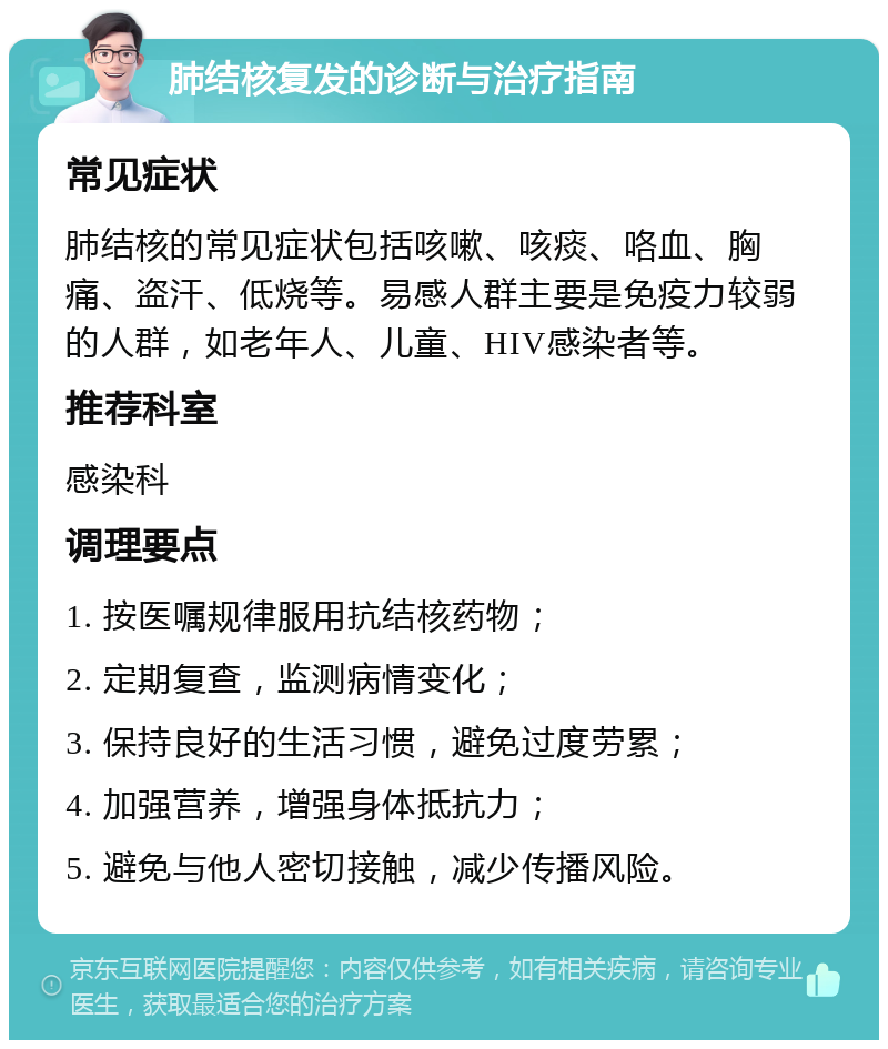 肺结核复发的诊断与治疗指南 常见症状 肺结核的常见症状包括咳嗽、咳痰、咯血、胸痛、盗汗、低烧等。易感人群主要是免疫力较弱的人群，如老年人、儿童、HIV感染者等。 推荐科室 感染科 调理要点 1. 按医嘱规律服用抗结核药物； 2. 定期复查，监测病情变化； 3. 保持良好的生活习惯，避免过度劳累； 4. 加强营养，增强身体抵抗力； 5. 避免与他人密切接触，减少传播风险。