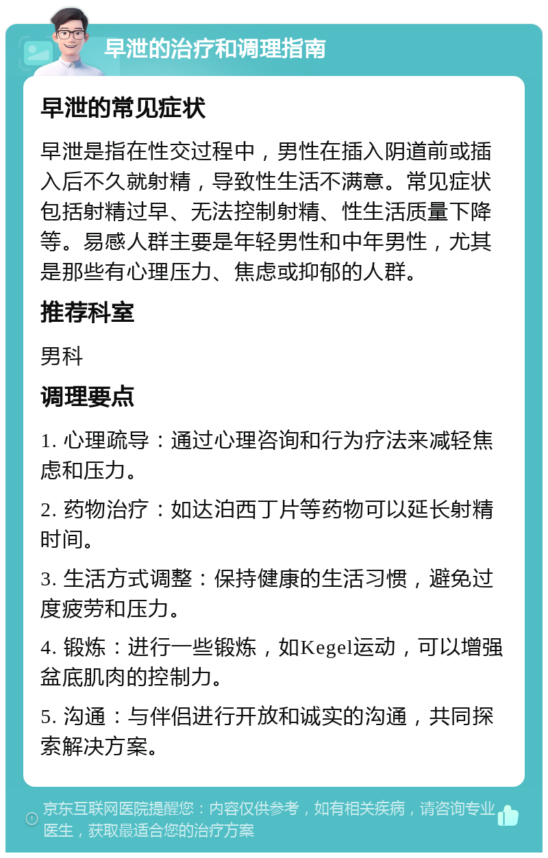 早泄的治疗和调理指南 早泄的常见症状 早泄是指在性交过程中，男性在插入阴道前或插入后不久就射精，导致性生活不满意。常见症状包括射精过早、无法控制射精、性生活质量下降等。易感人群主要是年轻男性和中年男性，尤其是那些有心理压力、焦虑或抑郁的人群。 推荐科室 男科 调理要点 1. 心理疏导：通过心理咨询和行为疗法来减轻焦虑和压力。 2. 药物治疗：如达泊西丁片等药物可以延长射精时间。 3. 生活方式调整：保持健康的生活习惯，避免过度疲劳和压力。 4. 锻炼：进行一些锻炼，如Kegel运动，可以增强盆底肌肉的控制力。 5. 沟通：与伴侣进行开放和诚实的沟通，共同探索解决方案。