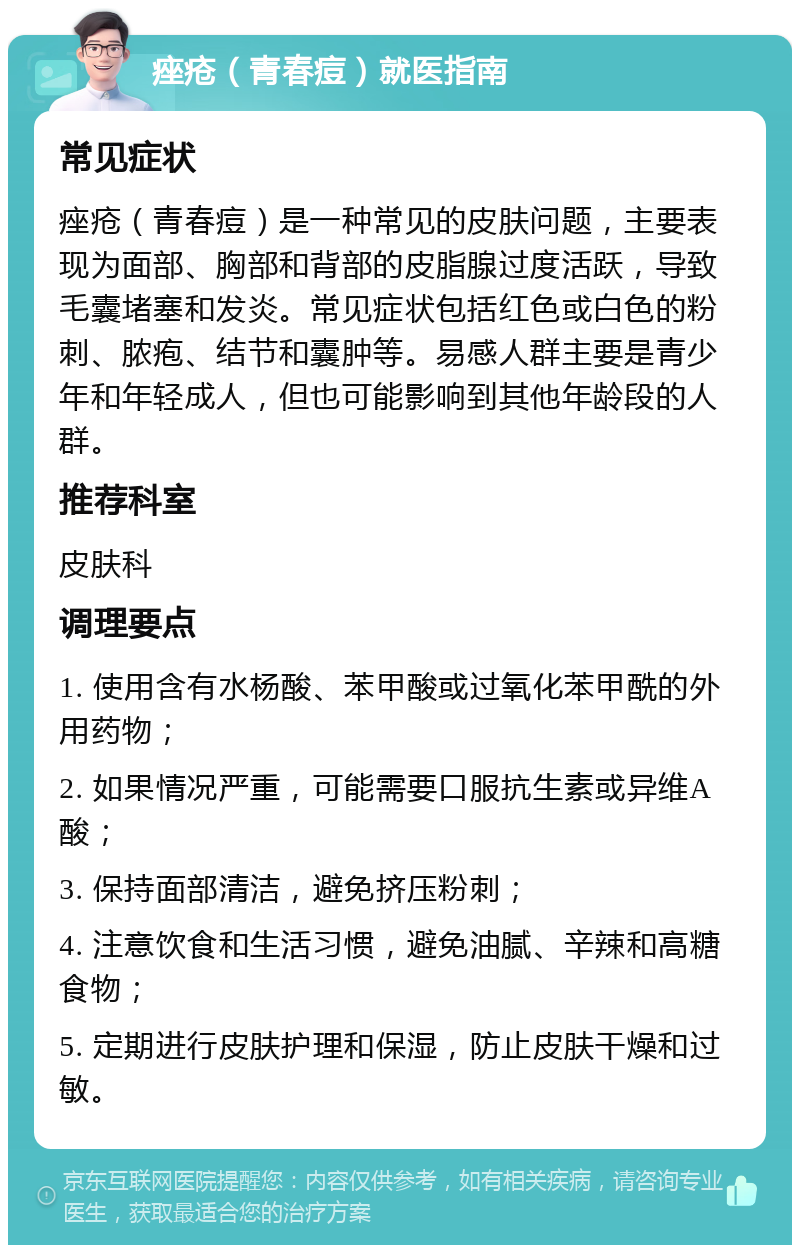 痤疮（青春痘）就医指南 常见症状 痤疮（青春痘）是一种常见的皮肤问题，主要表现为面部、胸部和背部的皮脂腺过度活跃，导致毛囊堵塞和发炎。常见症状包括红色或白色的粉刺、脓疱、结节和囊肿等。易感人群主要是青少年和年轻成人，但也可能影响到其他年龄段的人群。 推荐科室 皮肤科 调理要点 1. 使用含有水杨酸、苯甲酸或过氧化苯甲酰的外用药物； 2. 如果情况严重，可能需要口服抗生素或异维A酸； 3. 保持面部清洁，避免挤压粉刺； 4. 注意饮食和生活习惯，避免油腻、辛辣和高糖食物； 5. 定期进行皮肤护理和保湿，防止皮肤干燥和过敏。