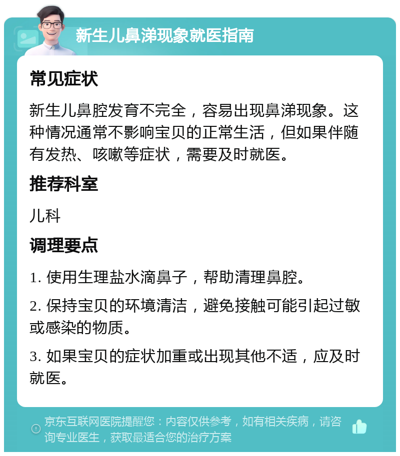 新生儿鼻涕现象就医指南 常见症状 新生儿鼻腔发育不完全，容易出现鼻涕现象。这种情况通常不影响宝贝的正常生活，但如果伴随有发热、咳嗽等症状，需要及时就医。 推荐科室 儿科 调理要点 1. 使用生理盐水滴鼻子，帮助清理鼻腔。 2. 保持宝贝的环境清洁，避免接触可能引起过敏或感染的物质。 3. 如果宝贝的症状加重或出现其他不适，应及时就医。